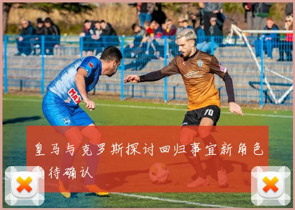 皇马与克罗斯探讨回归事宜新角色尚待确认