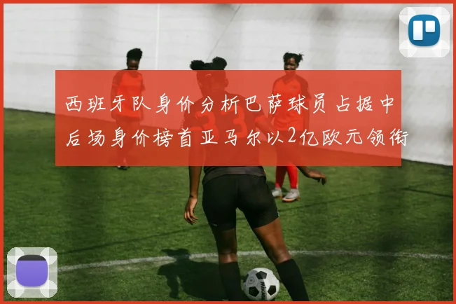 西班牙队身价分析巴萨球员占据中后场身价榜首亚马尔以2亿欧元领衔