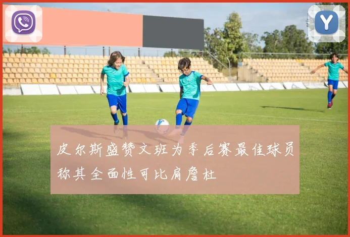皮尔斯盛赞文班为季后赛最佳球员称其全面性可比肩詹杜