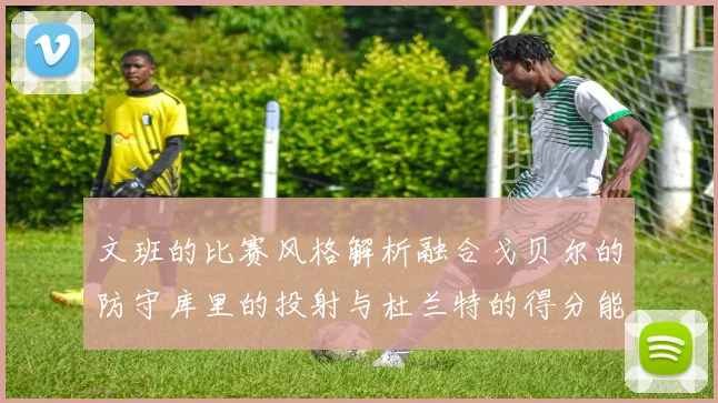 文班的比赛风格解析融合戈贝尔的防守库里的投射与杜兰特的得分能力