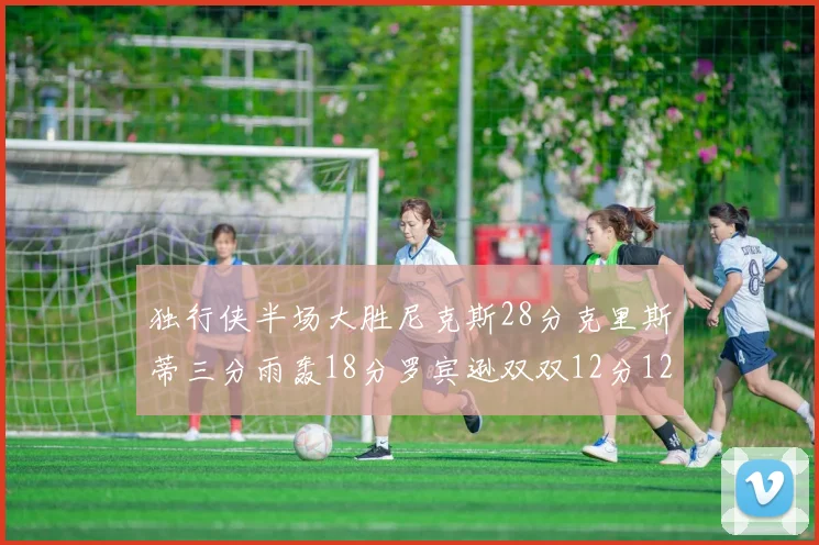独行侠半场大胜尼克斯28分克里斯蒂三分雨轰18分罗宾逊双双12分12篮板表现出色