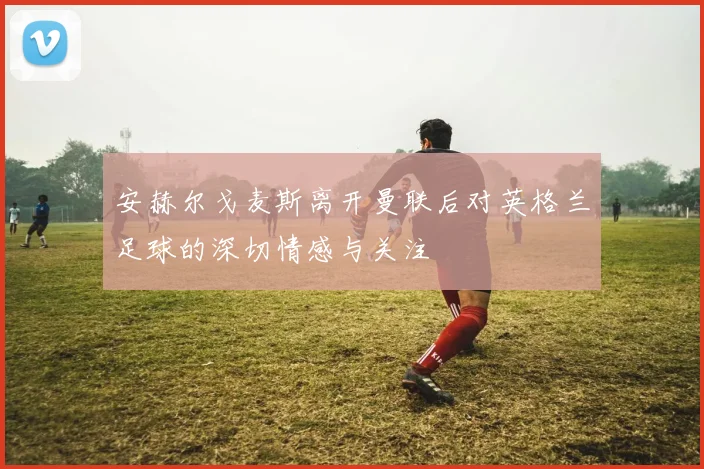 安赫尔戈麦斯离开曼联后对英格兰足球的深切情感与关注