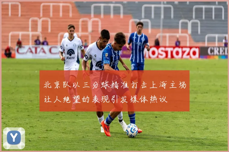 北京队以三分球精准打击上海主场让人绝望的表现引发媒体热议