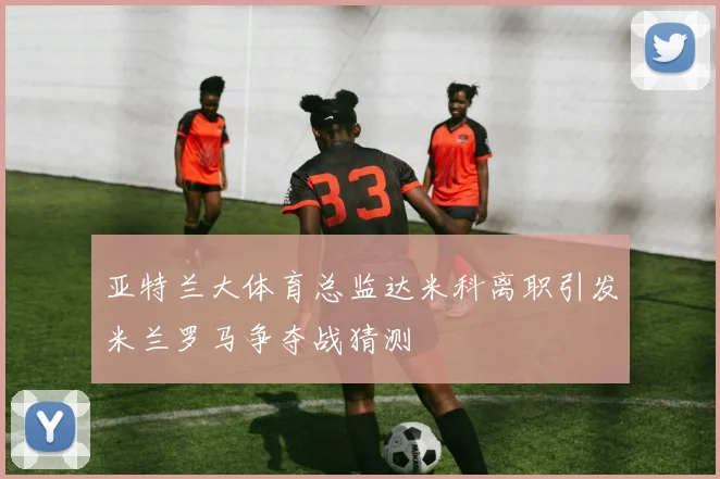 亚特兰大体育总监达米科离职引发米兰罗马争夺战猜测