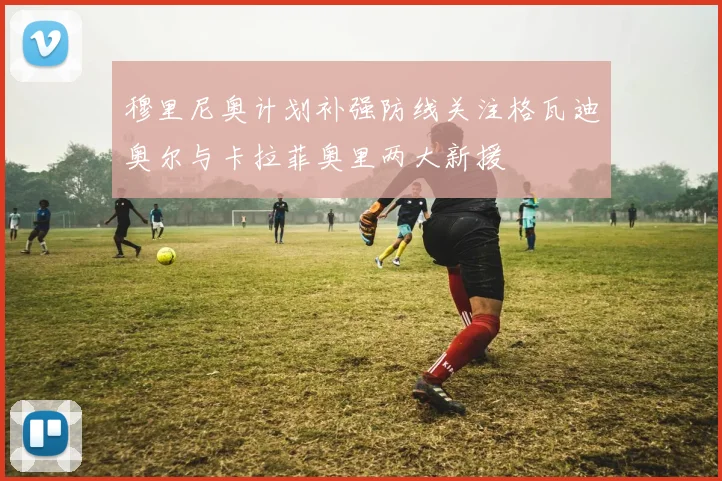 穆里尼奥计划补强防线关注格瓦迪奥尔与卡拉菲奥里两大新援