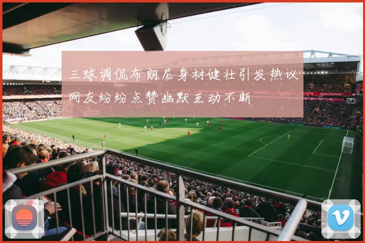 三球调侃布朗尼身材健壮引发热议网友纷纷点赞幽默互动不断