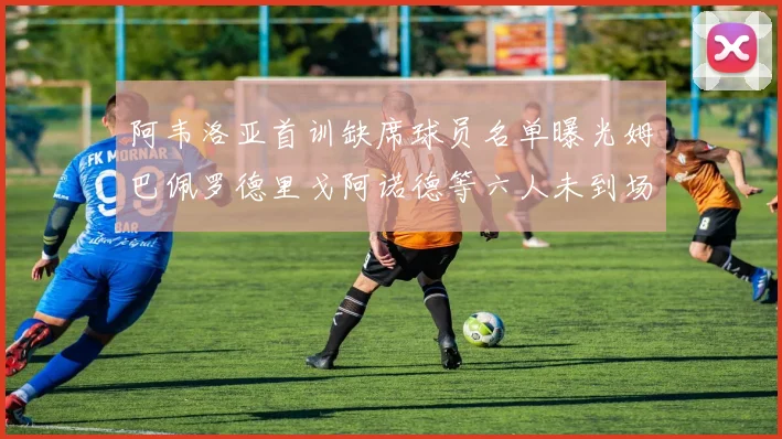 阿韦洛亚首训缺席球员名单曝光姆巴佩罗德里戈阿诺德等六人未到场