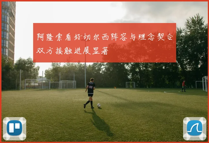 阿隆索看好切尔西阵容与理念契合双方接触进展显著