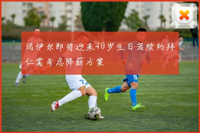 诺伊尔即将迎来40岁生日若续约拜仁需考虑降薪方案