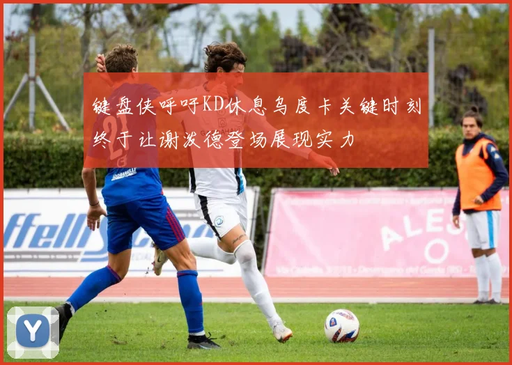 键盘侠呼吁KD休息乌度卡关键时刻终于让谢泼德登场展现实力