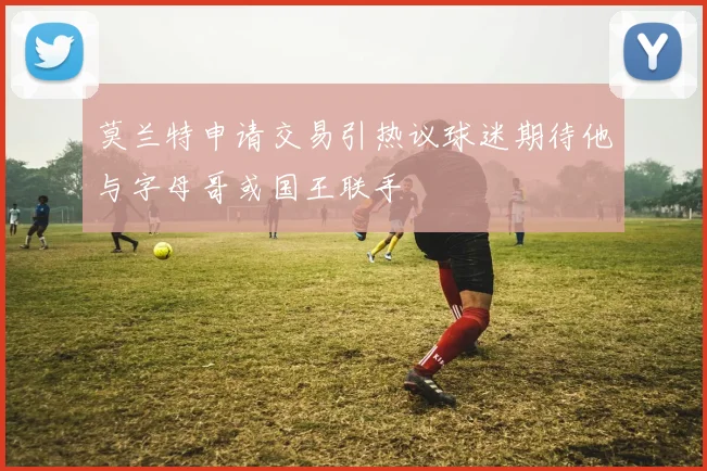 莫兰特申请交易引热议球迷期待他与字母哥或国王联手