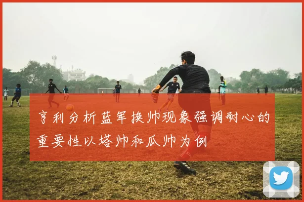 亨利分析蓝军换帅现象强调耐心的重要性以塔帅和瓜帅为例