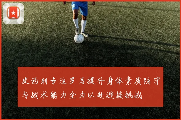 皮西利专注罗马提升身体素质防守与战术能力全力以赴迎接挑战