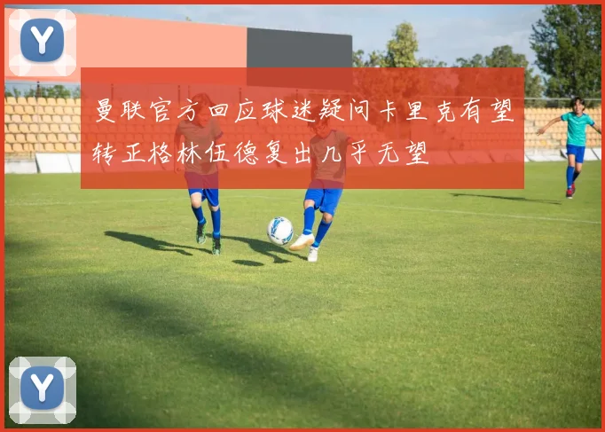 曼联官方回应球迷疑问卡里克有望转正格林伍德复出几乎无望