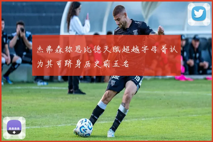 杰弗森称恩比德天赋超越字母哥认为其可跻身历史前五名
