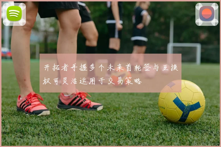 开拓者手握多个未来首轮签与互换权可灵活运用于交易策略