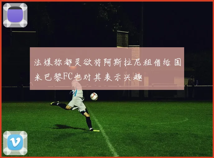 法媒称都灵欲将阿斯拉尼租借给国米巴黎FC也对其表示兴趣